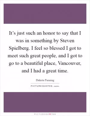 It’s just such an honor to say that I was in something by Steven Spielberg. I feel so blessed I got to meet such great people, and I got to go to a beautiful place, Vancouver, and I had a great time Picture Quote #1
