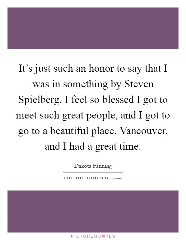 It's just such an honor to say that I was in something by Steven Spielberg. I feel so blessed I got to meet such great people, and I got to go to a beautiful place, Vancouver, and I had a great time Picture Quote #1