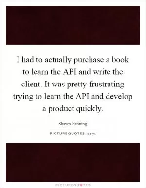 I had to actually purchase a book to learn the API and write the client. It was pretty frustrating trying to learn the API and develop a product quickly Picture Quote #1