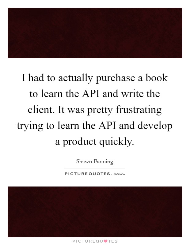 I had to actually purchase a book to learn the API and write the client. It was pretty frustrating trying to learn the API and develop a product quickly Picture Quote #1