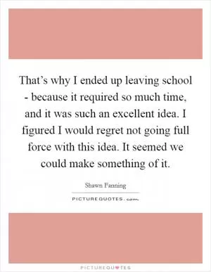 That’s why I ended up leaving school - because it required so much time, and it was such an excellent idea. I figured I would regret not going full force with this idea. It seemed we could make something of it Picture Quote #1