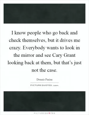 I know people who go back and check themselves, but it drives me crazy. Everybody wants to look in the mirror and see Cary Grant looking back at them, but that’s just not the case Picture Quote #1