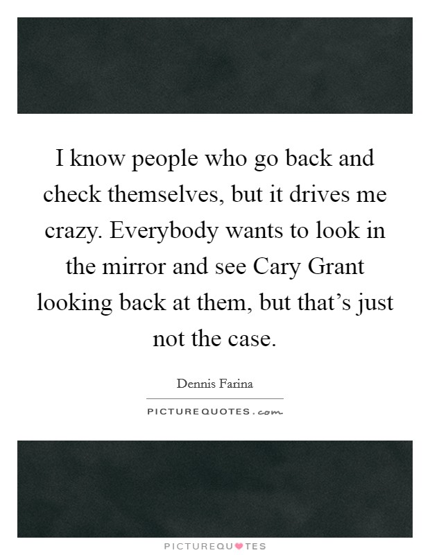I know people who go back and check themselves, but it drives me crazy. Everybody wants to look in the mirror and see Cary Grant looking back at them, but that's just not the case Picture Quote #1