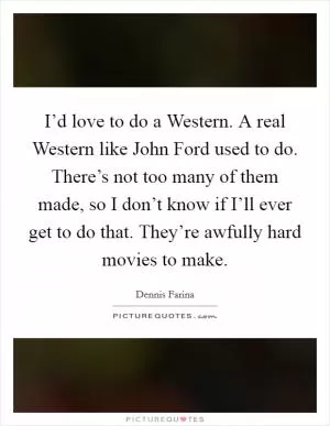 I’d love to do a Western. A real Western like John Ford used to do. There’s not too many of them made, so I don’t know if I’ll ever get to do that. They’re awfully hard movies to make Picture Quote #1