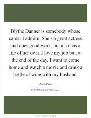 Blythe Danner is somebody whose career I admire. She’s a great actress and does good work, but also has a life of her own. I love my job but, at the end of the day, I want to come home and watch a movie and drink a bottle of wine with my husband Picture Quote #1