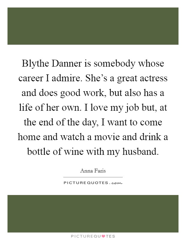 Blythe Danner is somebody whose career I admire. She's a great actress and does good work, but also has a life of her own. I love my job but, at the end of the day, I want to come home and watch a movie and drink a bottle of wine with my husband Picture Quote #1