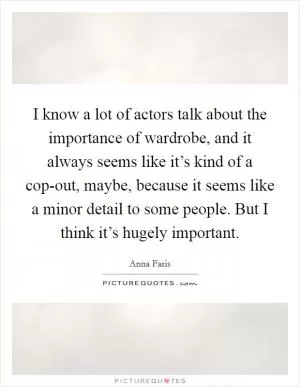 I know a lot of actors talk about the importance of wardrobe, and it always seems like it’s kind of a cop-out, maybe, because it seems like a minor detail to some people. But I think it’s hugely important Picture Quote #1