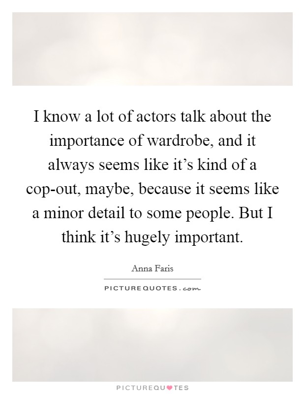 I know a lot of actors talk about the importance of wardrobe, and it always seems like it's kind of a cop-out, maybe, because it seems like a minor detail to some people. But I think it's hugely important Picture Quote #1