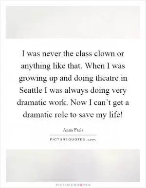 I was never the class clown or anything like that. When I was growing up and doing theatre in Seattle I was always doing very dramatic work. Now I can’t get a dramatic role to save my life! Picture Quote #1