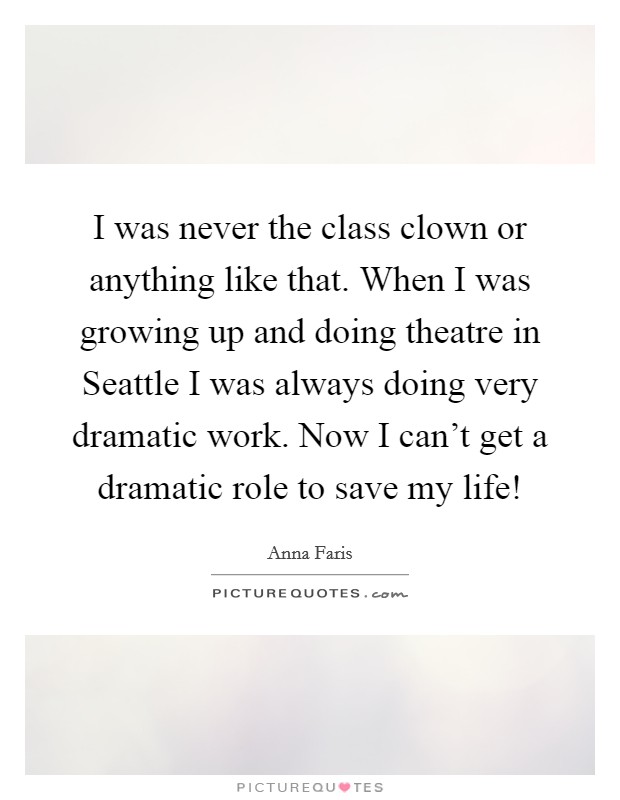 I was never the class clown or anything like that. When I was growing up and doing theatre in Seattle I was always doing very dramatic work. Now I can't get a dramatic role to save my life! Picture Quote #1