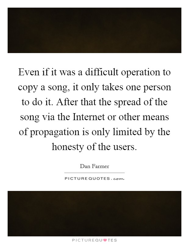 Even if it was a difficult operation to copy a song, it only takes one person to do it. After that the spread of the song via the Internet or other means of propagation is only limited by the honesty of the users Picture Quote #1