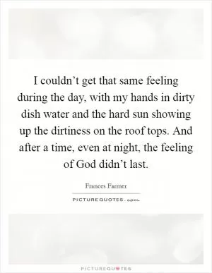 I couldn’t get that same feeling during the day, with my hands in dirty dish water and the hard sun showing up the dirtiness on the roof tops. And after a time, even at night, the feeling of God didn’t last Picture Quote #1