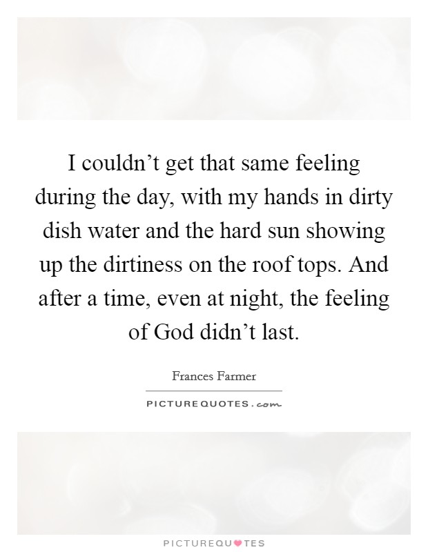 I couldn't get that same feeling during the day, with my hands in dirty dish water and the hard sun showing up the dirtiness on the roof tops. And after a time, even at night, the feeling of God didn't last Picture Quote #1