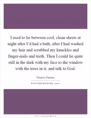 I used to lie between cool, clean sheets at night after I’d had a bath, after I had washed my hair and scrubbed my knuckles and finger-nails and teeth. Then I could lie quite still in the dark with my face to the window with the trees in it, and talk to God Picture Quote #1