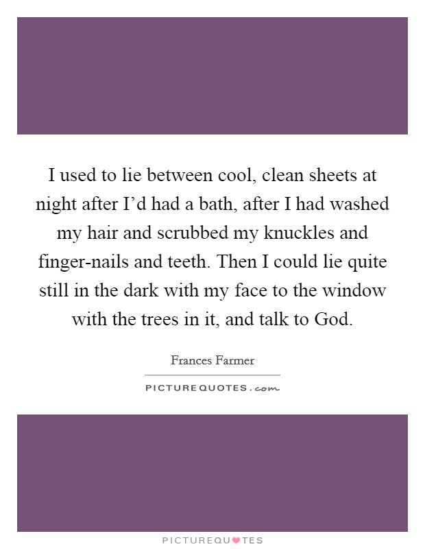 I used to lie between cool, clean sheets at night after I'd had a bath, after I had washed my hair and scrubbed my knuckles and finger-nails and teeth. Then I could lie quite still in the dark with my face to the window with the trees in it, and talk to God Picture Quote #1