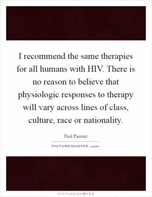 I recommend the same therapies for all humans with HIV. There is no reason to believe that physiologic responses to therapy will vary across lines of class, culture, race or nationality Picture Quote #1