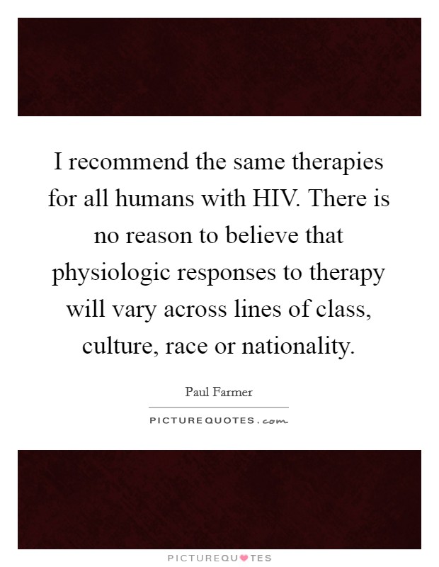 I recommend the same therapies for all humans with HIV. There is no reason to believe that physiologic responses to therapy will vary across lines of class, culture, race or nationality Picture Quote #1