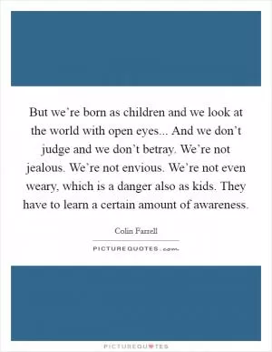 But we’re born as children and we look at the world with open eyes... And we don’t judge and we don’t betray. We’re not jealous. We’re not envious. We’re not even weary, which is a danger also as kids. They have to learn a certain amount of awareness Picture Quote #1