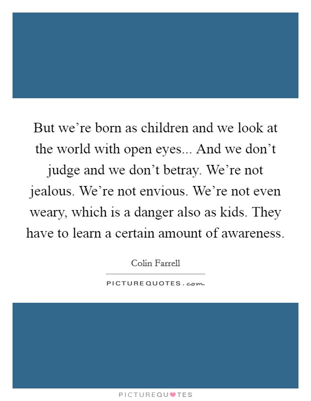 But we're born as children and we look at the world with open eyes... And we don't judge and we don't betray. We're not jealous. We're not envious. We're not even weary, which is a danger also as kids. They have to learn a certain amount of awareness Picture Quote #1