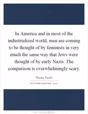 In America and in most of the industrialized world, men are coming to be thought of by feminists in very much the same way that Jews were thought of by early Nazis. The comparison is overwhelmingly scary Picture Quote #1