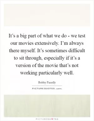 It’s a big part of what we do - we test our movies extensively. I’m always there myself. It’s sometimes difficult to sit through, especially if it’s a version of the movie that’s not working particularly well Picture Quote #1