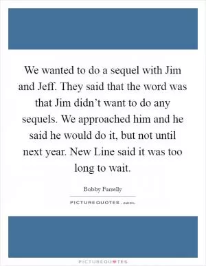 We wanted to do a sequel with Jim and Jeff. They said that the word was that Jim didn’t want to do any sequels. We approached him and he said he would do it, but not until next year. New Line said it was too long to wait Picture Quote #1