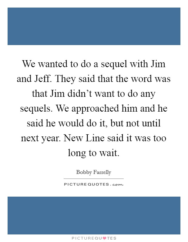 We wanted to do a sequel with Jim and Jeff. They said that the word was that Jim didn't want to do any sequels. We approached him and he said he would do it, but not until next year. New Line said it was too long to wait Picture Quote #1