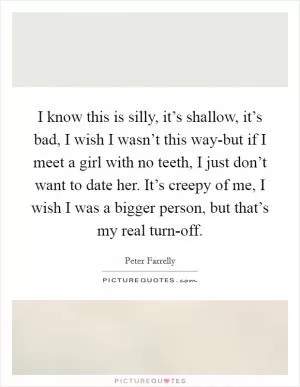 I know this is silly, it’s shallow, it’s bad, I wish I wasn’t this way-but if I meet a girl with no teeth, I just don’t want to date her. It’s creepy of me, I wish I was a bigger person, but that’s my real turn-off Picture Quote #1