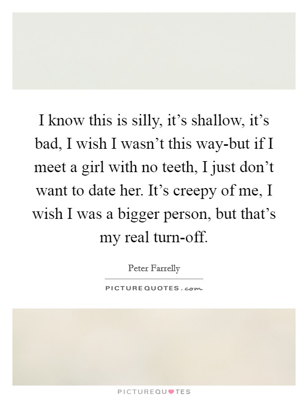 I know this is silly, it's shallow, it's bad, I wish I wasn't this way-but if I meet a girl with no teeth, I just don't want to date her. It's creepy of me, I wish I was a bigger person, but that's my real turn-off Picture Quote #1