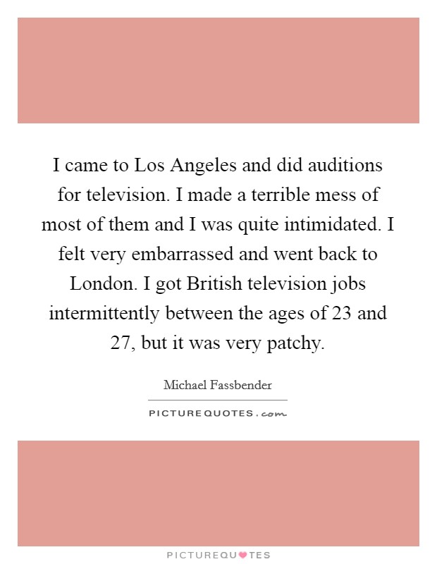 I came to Los Angeles and did auditions for television. I made a terrible mess of most of them and I was quite intimidated. I felt very embarrassed and went back to London. I got British television jobs intermittently between the ages of 23 and 27, but it was very patchy Picture Quote #1