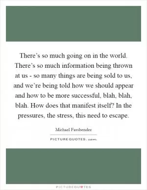 There’s so much going on in the world. There’s so much information being thrown at us - so many things are being sold to us, and we’re being told how we should appear and how to be more successful, blah, blah, blah. How does that manifest itself? In the pressures, the stress, this need to escape Picture Quote #1