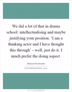 We did a lot of that in drama school: intellectualising and maybe justifying your position. ‘I am a thinking actor and I have thought this through’ - well, just do it. I much prefer the doing aspect Picture Quote #1