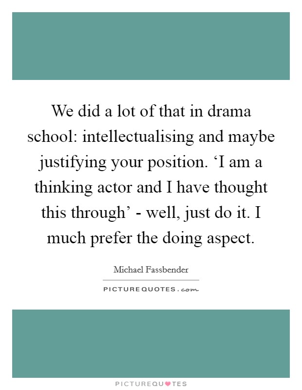 We did a lot of that in drama school: intellectualising and maybe justifying your position. ‘I am a thinking actor and I have thought this through' - well, just do it. I much prefer the doing aspect Picture Quote #1