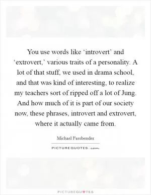 You use words like ‘introvert’ and ‘extrovert,’ various traits of a personality. A lot of that stuff, we used in drama school, and that was kind of interesting, to realize my teachers sort of ripped off a lot of Jung. And how much of it is part of our society now, these phrases, introvert and extrovert, where it actually came from Picture Quote #1