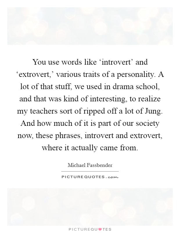 You use words like ‘introvert' and ‘extrovert,' various traits of a personality. A lot of that stuff, we used in drama school, and that was kind of interesting, to realize my teachers sort of ripped off a lot of Jung. And how much of it is part of our society now, these phrases, introvert and extrovert, where it actually came from Picture Quote #1