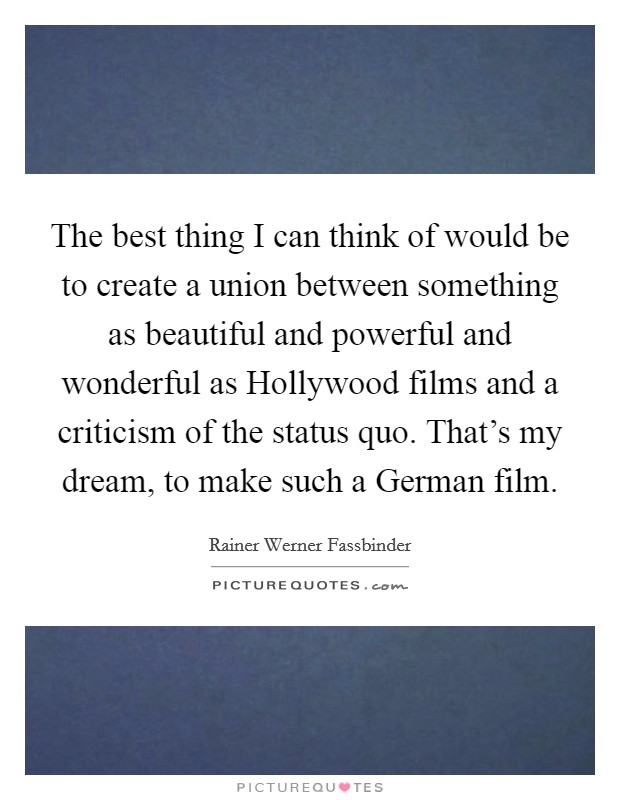 The best thing I can think of would be to create a union between something as beautiful and powerful and wonderful as Hollywood films and a criticism of the status quo. That's my dream, to make such a German film Picture Quote #1