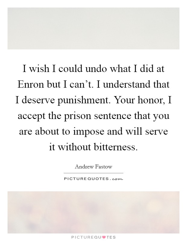 I wish I could undo what I did at Enron but I can't. I understand that I deserve punishment. Your honor, I accept the prison sentence that you are about to impose and will serve it without bitterness Picture Quote #1