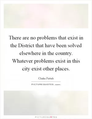 There are no problems that exist in the District that have been solved elsewhere in the country. Whatever problems exist in this city exist other places Picture Quote #1