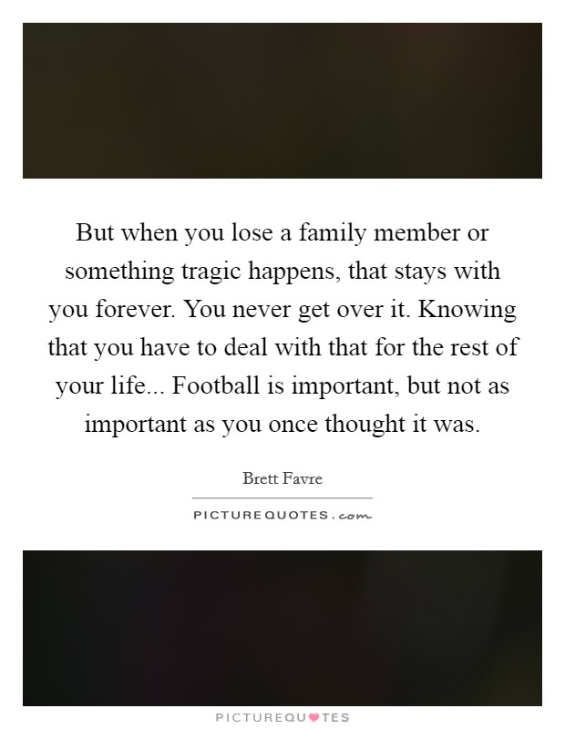 But when you lose a family member or something tragic happens, that stays with you forever. You never get over it. Knowing that you have to deal with that for the rest of your life... Football is important, but not as important as you once thought it was Picture Quote #1