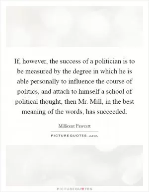 If, however, the success of a politician is to be measured by the degree in which he is able personally to influence the course of politics, and attach to himself a school of political thought, then Mr. Mill, in the best meaning of the words, has succeeded Picture Quote #1