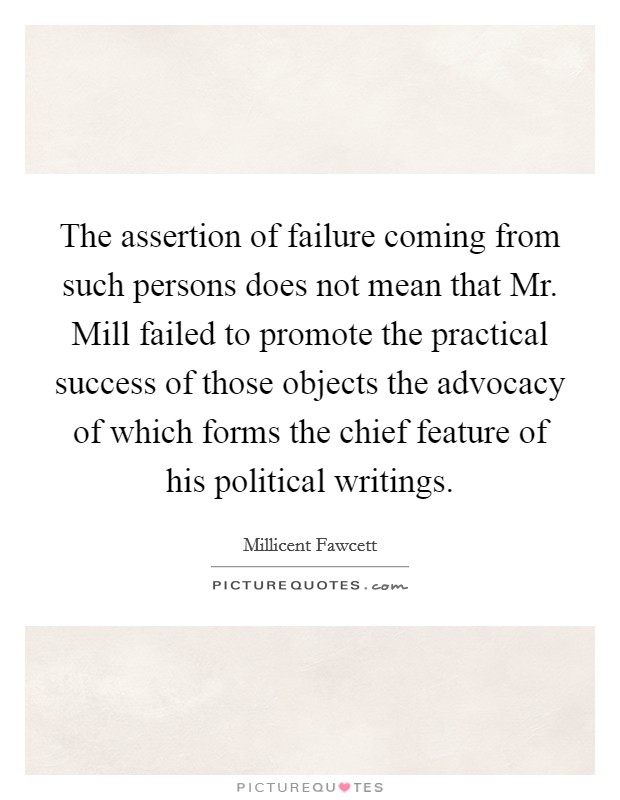 The assertion of failure coming from such persons does not mean that Mr. Mill failed to promote the practical success of those objects the advocacy of which forms the chief feature of his political writings Picture Quote #1
