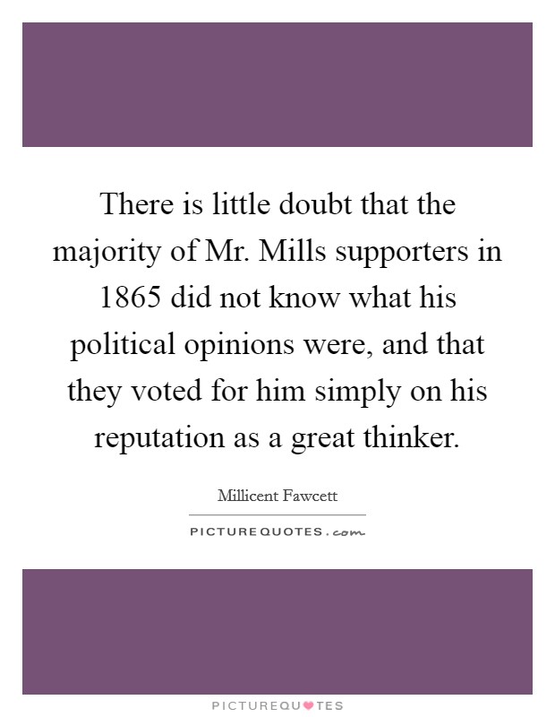 There is little doubt that the majority of Mr. Mills supporters in 1865 did not know what his political opinions were, and that they voted for him simply on his reputation as a great thinker Picture Quote #1