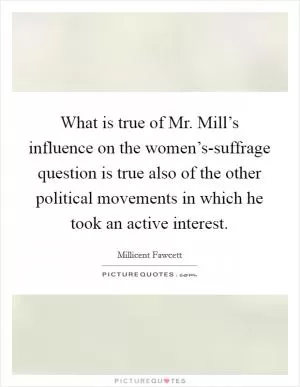What is true of Mr. Mill’s influence on the women’s-suffrage question is true also of the other political movements in which he took an active interest Picture Quote #1
