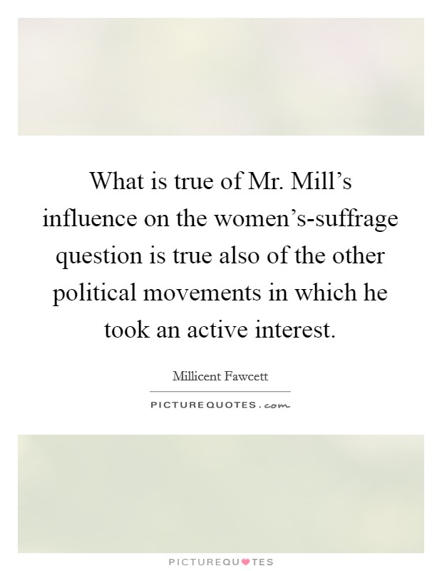 What is true of Mr. Mill's influence on the women's-suffrage question is true also of the other political movements in which he took an active interest Picture Quote #1