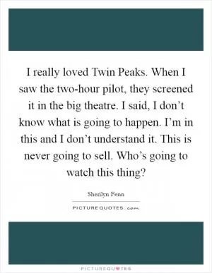 I really loved Twin Peaks. When I saw the two-hour pilot, they screened it in the big theatre. I said, I don’t know what is going to happen. I’m in this and I don’t understand it. This is never going to sell. Who’s going to watch this thing? Picture Quote #1
