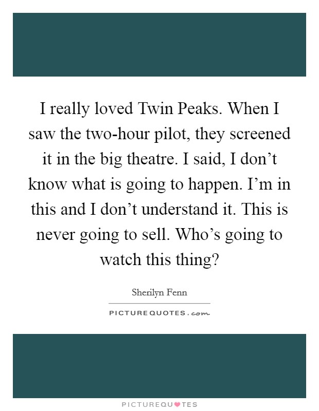 I really loved Twin Peaks. When I saw the two-hour pilot, they screened it in the big theatre. I said, I don't know what is going to happen. I'm in this and I don't understand it. This is never going to sell. Who's going to watch this thing? Picture Quote #1
