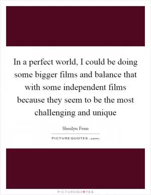 In a perfect world, I could be doing some bigger films and balance that with some independent films because they seem to be the most challenging and unique Picture Quote #1