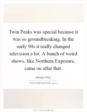 Twin Peaks was special because it was so groundbreaking. In the early 90s it really changed television a lot. A bunch of weird shows, like Northern Exposure, came on after that Picture Quote #1