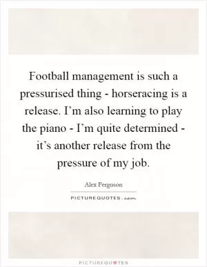 Football management is such a pressurised thing - horseracing is a release. I’m also learning to play the piano - I’m quite determined - it’s another release from the pressure of my job Picture Quote #1