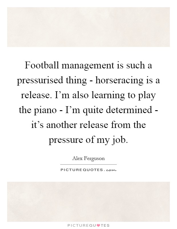 Football management is such a pressurised thing - horseracing is a release. I'm also learning to play the piano - I'm quite determined - it's another release from the pressure of my job Picture Quote #1